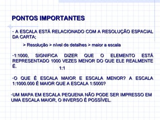 PONTOS IMPORTANTES  A ESCALA ESTÁ RELACIONADO COM A RESOLUÇÃO ESPACIAL DA CARTA; 1:1000, SIGNIFICA DIZER QUE O ELEMENTO ESTÁ REPRESENTADO 1000 VEZES MENOR DO QUE ELE REALMENTE É. O QUE É ESCALA MAIOR E ESCALA MENOR? A ESCALA 1:1000.000 É MAIOR QUE A ESCALA 1:5000? UM MAPA EM ESCALA PEQUENA NÃO PODE SER IMPRESSO EM UMA ESCALA MAIOR, O INVERSO É POSSÍVEL. > Resolução > nível de detalhes > maior a escala 1:1 