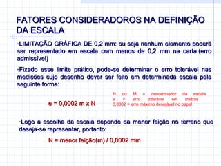 FATORES CONSIDERADOROS NA DEFINIÇÃO DA ESCALA LIMITAÇÃO GRÁFICA DE 0,2 mm: ou seja nenhum elemento poderá ser representado em escala com menos de 0,2 mm na carta.(erro admissível) Fixado esse limite prático, pode-se determinar o erro tolerável nas medições cujo desenho dever ser feito em determinada escala pela seguinte forma:  e = 0,0002 m x N  N ou M = denominador da escala e = erro tolerável em metros  0,0002 = erro máximo desejável no papel Logo a escolha da escala depende da menor feição no terreno que deseja-se representar, portanto:  N = menor feição(m)  / 0,0002 mm   