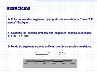 EXERCÍCIOS  1- Entre as escalas seguintes, qual pode ser considerada “maior” ? E menor? Explique. 2- Desenhe as escalas gráficas das seguintes escalas numéricas:  1: 1.000  e 1: 300 3- Tendo as seguintes escalas gráficas, calcule as escalas numéricas. 