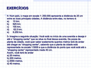 EXERCÍCIOS  4-  Num país, o mapa em escala 1: 250.000 apresenta a distância de 25 cm entre as duas principais cidades. A distância entre elas, no terreno é: a)        10 km; b)        625 km; c)        100 km; d)        62,5 km; e)        6.250 km. 5-  Imagine a seguinte situação: Você está no início de uma avenida e deseja ir até o “shopping center” que se situa no final dessa avenida. De posse da planta da cidade, você quer saber exatamente quantos metros terá de andar até chegar ao “shopping center”, sabendo que a planta da cidade está representada na escala 1:5000 e que a distância do ponto que você está até o “shopping center” representado mede 40 cm. Assim, você terá de andar a) 20 metros. b) 200 metros. c) 2000 metros. d) 40 metros. 