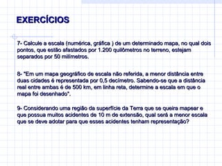 EXERCÍCIOS  7-  Calcule a escala (numérica, gráfica ) de um determinado mapa, no qual dois pontos, que estão afastados por 1.200 quilômetros no terreno, estejam separados por 50 milímetros. 8-  "Em um mapa geográfico de escala não referida, a menor distância entre duas cidades é representada por 0,5 decímetro. Sabendo-se que a distância real entre ambas é de 500 km, em linha reta, determine a escala em que o mapa foi desenhado".  9-  Considerando uma região da superfície da Terra que se queira mapear e que possua muitos acidentes de 10 m de extensão, qual será a menor escala que se deve adotar para que esses acidentes tenham representação ? 
