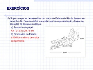 EXERCÍCIOS  10- Supondo que se deseje editar um mapa do Estado do Rio de Janeiro em tamanho A4. Para se definir a escala ideal de representação, devem ser seguidos os seguintes passos: a) Tamanho do papel:  A4 - 21,03 x 29,71 cm b) Dimensões do Estado:     450 km na linha de maior  comprimento 