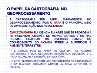 O PAPEL DA CARTOGRAFIA  NO GEOPROCESSAMENTO A CARTOGRAFIA TEM PAPEL FUNDAMENTAL NO GEOPROCESSAMENTO, POIS O  MAPA  É O PRINCIPAL MEIO DE APRESENTAÇÃO DOS RESULTADOS.  É CIÊNCIA POIS SE APOIÁ NO USO DA  ASTRONOMIA, MATEMÁTICA, FÍSICA, GEOGRAFIA, ESTATÍSTICA, GEODÉSIA, ETC, PARA ALCANÇAR A EXATIDÃO SATISFATÓRIA. É ARTE, QUANDO RECORRE AS LEIS ESTÉTICAS DA SIMPLICIDADE E DA CLAREZA, BUSCANDO ATINGIR UM IDEAL ARTISTICO DE BELEZA.  CARTOGRAFIA  É A CIÊNCIA E A ARTE QUE SE PROPÕEM A REPRESENTAR ATRAVÉS DE MAPAS, CARTAS E OUTRAS FORMAS GRÁFICAS OS DIVERSOS RAMOS DO CONHECIMENTO DO HOMEM SOBRE A SUPERFÍCIE E AMBIENTE TERRESTRE.  