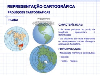 REPRESENTAÇÃO CARTOGRÁFICA PLANA PROJEÇÕES CARTOGRÁFICAS CARACTERÍSTICAS: - As áreas próximas ao ponto de tangência apresentam  < deformações - As distantes são mais distorcidas ou desaparecem porque abrangem apenas um hemisfério. PRINCIPAIS USOS: Navegação marítima e aeronáutica; Bancos; Países – “status”. 