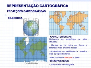 REPRESENTAÇÃO CARTOGRÁFICA CILINDRICA  PROJEÇÕES CARTOGRÁFICAS CARACTERÍSTICAS: Deformam as superfícies de altas latitudes; Mantém as de baixa em forma e dimensão mais próxima do real; Apresentam os meridianos e paralelos retos e perpendiculares. Mais conhecida  Mercator  e Peter PRINCIPAIS USOS: Mais usada na cartografia. 