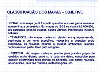 CLASSIFICAÇÃO DOS MAPAS - OBJETIVO  GERAL: uma mapa geral é aquele que atende a uma gama imensa e indeterminada de usuários. Ex: mapas do IBGE na escala 1:5.000.000, que apresenta todos os estados, países vizinhos, informações físicas e culturais.  TEMÁTICOS: são mapas, cartas ou plantas em qualquer escala, destinadas a um tema específico, necessária a pesquisa sócio econômica, de recursos naturais e estudos ambientais, exprime conhecimentos particulares para uso geral.  ESPECIAL: são mapas, cartas ou plantas para grandes grupos de usuários muito distinto entre si, e cada um deles, concebido para atender determinada faixa técnica ou científica. Exs: cartas náuticas, aeronáuticas, para fins militares, meteorológicas, etc.  