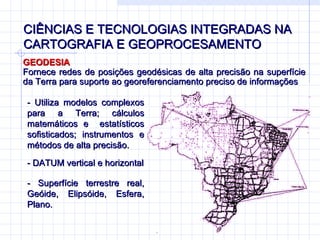CIÊNCIAS E TECNOLOGIAS INTEGRADAS NA CARTOGRAFIA E GEOPROCESAMENTO GEODESIA Fornece redes de posições geodésicas de alta precisão na superfície da Terra para suporte ao georeferenciamento preciso de informações - Utiliza modelos complexos para a Terra; cálculos matemáticos e  estatísticos sofisticados; instrumentos e métodos de alta precisão. - DATUM vertical e horizontal - Superfície terrestre real, Geóide, Elipsóide, Esfera, Plano.  