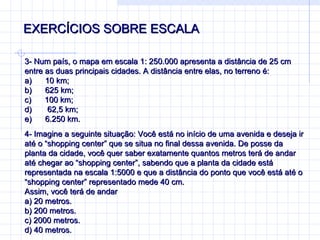 EXERCÍCIOS SOBRE ESCALA 3-  Num país, o mapa em escala 1: 250.000 apresenta a distância de 25 cm entre as duas principais cidades. A distância entre elas, no terreno é: a)        10 km; b)        625 km; c)        100 km; d)        62,5 km; e)        6.250 km. 4-  Imagine a seguinte situação: Você está no início de uma avenida e deseja ir até o “shopping center” que se situa no final dessa avenida. De posse da planta da cidade, você quer saber exatamente quantos metros terá de andar até chegar ao “shopping center”, sabendo que a planta da cidade está representada na escala 1:5000 e que a distância do ponto que você está até o “shopping center” representado mede 40 cm. Assim, você terá de andar a) 20 metros. b) 200 metros. c) 2000 metros. d) 40 metros. 
