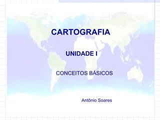 CARTOGRAFIA UNIDADE I CONCEITOS BÁSICOS  Antônio Soares 