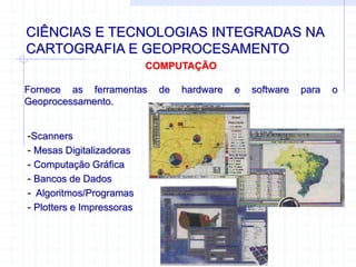 CIÊNCIAS E TECNOLOGIAS INTEGRADAS NA
CARTOGRAFIA E GEOPROCESAMENTO
COMPUTAÇÃO
Fornece as ferramentas de hardware e software para o
Geoprocessamento.
-Scanners
- Mesas Digitalizadoras
- Computação Gráfica
- Bancos de Dados
- Algoritmos/Programas
- Plotters e Impressoras
 