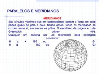PARALELOS E MERIDIANOS
-MERIDIANOS
São círculos máximos que em consequência cortam a Terra em duas
partes iguais de pólo a pólo. Sendo assim, todos os meridianos se
cruzam entre si, em ambos os pólos. O meridiano de origem é o de
Greenwich origem (0o).
Qualquer um poderia ser um referencial para contagem
Longitude;
0 a + 180 ou 0 a 180 L Gr
0 a - 180 ou 0 a 180 O Gr
 