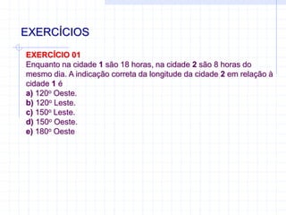 EXERCÍCIOS
EXERCÍCIO 01
Enquanto na cidade 1 são 18 horas, na cidade 2 são 8 horas do
mesmo dia. A indicação correta da longitude da cidade 2 em relação à
cidade 1 é
a) 120o Oeste.
b) 120o Leste.
c) 150o Leste.
d) 150o Oeste.
e) 180o Oeste
 