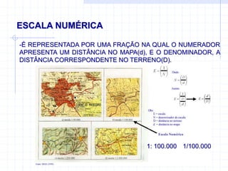 ESCALA NUMÉRICA
-É REPRESENTADA POR UMA FRAÇÃO NA QUAL O NUMERADOR
APRESENTA UM DISTÂNCIA NO MAPA(d), E O DENOMINADOR, A
DISTÂNCIA CORRESPONDENTE NO TERRENO(D).
1: 100.000 1/100.000
 