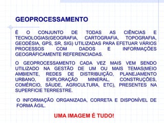 GEOPROCESSAMENTO
É O CONJUNTO DE TODAS AS CIÊNCIAS E
TECNOLOGIAS(GEOGRAFIA, CARTOGRAFIA, TOPOGRAFIA,
GEODÉSIA, GPS, SR, SIG) UTILIZADAS PARA EFETUAR VÁRIOS
PROCESSOS COM DADOS E INFORMAÇÕES
GEOGRÁFICAMENTE REFERENCIADAS.
UMA IMAGEM É TUDO!
O GEOPROCESSAMENTO CADA VEZ MAIS VEM SENDO
UTILIZADO NA GESTÃO DE UM OU MAIS TEMAS(MEIO
AMBIENTE, REDES DE DISTRIBUIÇÃO, PLANEJAMENTO
URBANO, EXPLORAÇÃO MINERAL, CONSTRUÇÕES,
COMÉRCIO, SÁUDE, AGRICULTURA, ETC), PRESENTES NA
SUPERFICIE TERRESTRE.
O INFORMAÇÃO ORGANIZADA, CORRETA E DISPONÍVEL DE
FORMA ÁGIL.
 