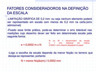 FATORES CONSIDERADOROS NA DEFINIÇÃO
DA ESCALA
-LIMITAÇÃO GRÁFICA DE 0,2 mm: ou seja nenhum elemento poderá
ser representado em escala com menos de 0,2 mm na carta.(erro
admissível)
-Fixado esse limite prático, pode-se determinar o erro tolerável nas
medições cujo desenho dever ser feito em determinada escala pela
seguinte forma:
e = 0,0002 m x N
N ou M = denominador da escala
e = erro tolerável em metros
0,0002 = erro máximo desejável no papel
-Logo a escolha da escala depende da menor feição no terreno que
deseja-se representar, portanto:
N = menor feição(m) / 0,0002 mm
 