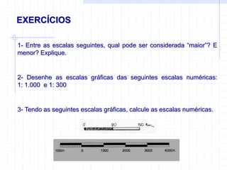 EXERCÍCIOS
1- Entre as escalas seguintes, qual pode ser considerada “maior”? E
menor? Explique.
2- Desenhe as escalas gráficas das seguintes escalas numéricas:
1: 1.000 e 1: 300
3- Tendo as seguintes escalas gráficas, calcule as escalas numéricas.
 