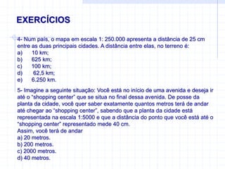 EXERCÍCIOS
4- Num país, o mapa em escala 1: 250.000 apresenta a distância de 25 cm
entre as duas principais cidades. A distância entre elas, no terreno é:
a) 10 km;
b) 625 km;
c) 100 km;
d) 62,5 km;
e) 6.250 km.
5- Imagine a seguinte situação: Você está no início de uma avenida e deseja ir
até o “shopping center” que se situa no final dessa avenida. De posse da
planta da cidade, você quer saber exatamente quantos metros terá de andar
até chegar ao “shopping center”, sabendo que a planta da cidade está
representada na escala 1:5000 e que a distância do ponto que você está até o
“shopping center” representado mede 40 cm.
Assim, você terá de andar
a) 20 metros.
b) 200 metros.
c) 2000 metros.
d) 40 metros.
 