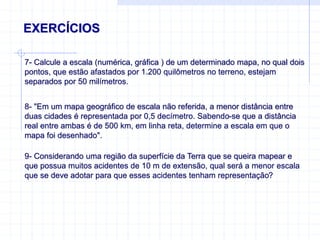 EXERCÍCIOS
7- Calcule a escala (numérica, gráfica ) de um determinado mapa, no qual dois
pontos, que estão afastados por 1.200 quilômetros no terreno, estejam
separados por 50 milímetros.
8- "Em um mapa geográfico de escala não referida, a menor distância entre
duas cidades é representada por 0,5 decímetro. Sabendo-se que a distância
real entre ambas é de 500 km, em linha reta, determine a escala em que o
mapa foi desenhado".
9- Considerando uma região da superfície da Terra que se queira mapear e
que possua muitos acidentes de 10 m de extensão, qual será a menor escala
que se deve adotar para que esses acidentes tenham representação?
 