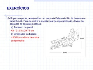 300 km
450
km
450 km
EXERCÍCIOS
10- Supondo que se deseje editar um mapa do Estado do Rio de Janeiro em
tamanho A4. Para se definir a escala ideal de representação, devem ser
seguidos os seguintes passos:
a) Tamanho do papel:
A4 - 21,03 x 29,71 cm
b) Dimensões do Estado:
 450 km na linha de maior
comprimento
 