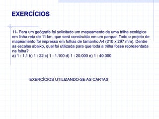 EXERCÍCIOS
11- Para um geógrafo foi solicitado um mapeamento de uma trilha ecológica
em linha reta de 11 km, que será construída em um parque. Todo o projeto de
mapeamento foi impresso em folhas de tamanho A4 (210 x 297 mm). Dentre
as escalas abaixo, qual foi utilizada para que toda a trilha fosse representada
na folha?
a) 1 : 1,1 b) 1 : 22 c) 1 : 1.100 d) 1 : 20.000 e) 1 : 40.000
EXERCÍCIOS UTILIZANDO-SE AS CARTAS
 