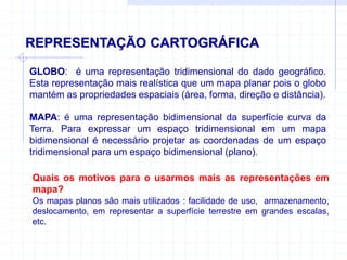 REPRESENTAÇÃO CARTOGRÁFICA
GLOBO: é uma representação tridimensional do dado geográfico.
Esta representação mais realística que um mapa planar pois o globo
mantém as propriedades espaciais (área, forma, direção e distância).
MAPA: é uma representação bidimensional da superfície curva da
Terra. Para expressar um espaço tridimensional em um mapa
bidimensional é necessário projetar as coordenadas de um espaço
tridimensional para um espaço bidimensional (plano).
Os mapas planos são mais utilizados : facilidade de uso, armazenamento,
deslocamento, em representar a superfície terrestre em grandes escalas,
etc.
Quais os motivos para o usarmos mais as representações em
mapa?
 