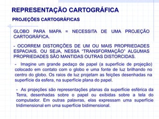 REPRESENTAÇÃO CARTOGRÁFICA
GLOBO PARA MAPA = NECESSITA DE UMA PROJEÇÃO
CARTOGRÁFICA.
PROJEÇÕES CARTOGRÁFICAS
- OCORREM DISTORÇÕES DE UM OU MAIS PROPRIEDADES
ESPACIAIS. OU SEJA, NESSA “TRANSFORMAÇÃO” ALGUMAS
PROPRIEDADES SÃO MANTIDAS OUTRAS DISTORCIDAS.
- Imagine um grande pedaço de papel (a superfície de projeção)
colocado em contato com o globo e uma fonte de luz brilhando no
centro do globo. Os raios de luz projetam as feições desenhadas na
superfície da esfera, na superfície plana do papel.
- As projeções são representações planas da superfície esférica da
Terra, desenhadas sobre o papel ou exibidas sobre a tela do
computador. Em outras palavras, elas expressam uma superfície
tridimensional em uma superfície bidimensional.
 