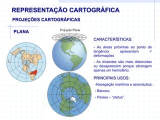 REPRESENTAÇÃO CARTOGRÁFICA
PLANA
PROJEÇÕES CARTOGRÁFICAS
CARACTERÍSTICAS:
- As áreas próximas ao ponto de
tangência apresentam <
deformações
- As distantes são mais distorcidas
ou desaparecem porque abrangem
apenas um hemisfério.
PRINCIPAIS USOS:
-Navegação marítima e aeronáutica;
- Bancos;
- Países – “status”.
 