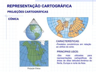 REPRESENTAÇÃO CARTOGRÁFICA
CÔNICA
PROJEÇÕES CARTOGRÁFICAS
CARACTERÍSTICAS:
-Paralelos concêntricos em relação
ao vértice do cone;
PRINCIPAIS USOS:
-São mais utilizadas para
representações cartográficas de
áreas de altas latitudes-América do
Norte, Europa e norte da Ásia.
 