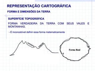 REPRESENTAÇÃO CARTOGRÁFICA
FORMA E DIMENSÕES DA TERRA
- É inconcebível definir essa forma matematicamente
SUPERFÍCIE TOPOGRÁFICA
FORMA VERDADEIRA DA TERRA COM SEUS VALES E
MONTANHAS.
 