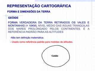 REPRESENTAÇÃO CARTOGRÁFICA
FORMA E DIMENSÕES DA TERRA
-Não tem definição matemática.
- Usado como referência padrão para medidas de altitudes.
GEÓIDE
FORMA VERDADEIRA DA TERRA RETIRADOS OS VALES E
MONTANHAS (< 10KM). NÍVEL MÉDIO DAS ÁGUAS TRANQÜILAS
DOS MARES PROLONGADO PELOS CONTINENTES. É A
REFERÊNCIA PADRÃO PARA AS ALTITUDES
 