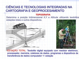 CIÊNCIAS E TECNOLOGIAS INTEGRADAS NA
CARTOGRAFIA E GEOPROCESAMENTO
TOPOGRAFIA
Determina a posição tridimensional X,Y e Altitude utilizando teodolitos
estações totais e outros dispositivos.
ESTAÇÃO TOTAL: Teodolito digital equipado com medidor eletrônico,
processador, memória, coletores de dados, programas e dispositivos de
transferência de dados computador  estação
 