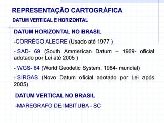 REPRESENTAÇÃO CARTOGRÁFICA
DATUM VERTICAL E HORIZONTAL
DATUM HORIZONTAL NO BRASIL
-CORRÉGO ALEGRE (Usado até 1977 )
- SAD- 69 (South Ammerican Datum – 1969- oficial
adotado por Lei até 2005 )
- WGS- 84 (World Geodetic System, 1984- mundial)
- SIRGAS (Novo Datum oficial adotado por Lei após
2005)
DATUM VERTICAL NO BRASIL
-MAREGRAFO DE IMBITUBA - SC
 