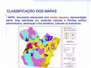 CLASSIFICAÇÃO DOS MAPAS
- MAPA: documento relacionado com escala pequena, representação
plana, área delimitada por acidentes naturais e divisões político
administrativa, destinação a fins temáticos, culturais ou ilustrativos.
 
