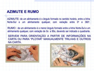 AZIMUTE E RUMO
AZIMUTE: de um alinhamento é o ângulo formado no sentido horário, entre a linha
Norte-Sul e um alinhamento qualquer, com variação entre 0o e 360o.
RUMO : de um alinhamento é o menor ângulo formado entre a linha Norte-Sul e um
alinhamento qualquer, com variação de 0o a 90o, devendo ser indicado o quadrante.
SERVEM PARA ORIENTAÇÃO A PARTIR DE INFORMAÇÕES NA
CARTA OU PARA “PLOTAR” MANUALMENTE TRILHAS E OUTROS
NA CARTA.
 