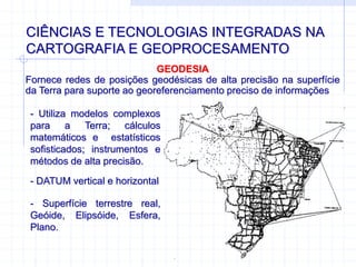 CIÊNCIAS E TECNOLOGIAS INTEGRADAS NA
CARTOGRAFIA E GEOPROCESAMENTO
GEODESIA
Fornece redes de posições geodésicas de alta precisão na superfície
da Terra para suporte ao georeferenciamento preciso de informações
- Utiliza modelos complexos
para a Terra; cálculos
matemáticos e estatísticos
sofisticados; instrumentos e
métodos de alta precisão.
- DATUM vertical e horizontal
- Superfície terrestre real,
Geóide, Elipsóide, Esfera,
Plano.
 