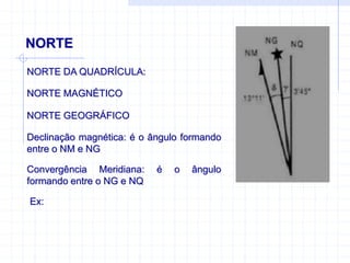 NORTE
NORTE DA QUADRÍCULA:
NORTE MAGNÉTICO
NORTE GEOGRÁFICO
Declinação magnética: é o ângulo formando
entre o NM e NG
Convergência Meridiana: é o ângulo
formando entre o NG e NQ
Ex:
 