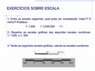 EXERCÍCIOS SOBRE ESCALA
1- Entre as escalas seguintes, qual pode ser considerada “maior”? E
menor? Explique.
1: 1.000 1: 3.000.000 1:1
2- Desenhe as escalas gráficas das seguintes escalas numéricas:
1: 1.000 e 1: 300
3- Tendo as seguintes escalas gráficas, calcule as escalas numéricas.
 
