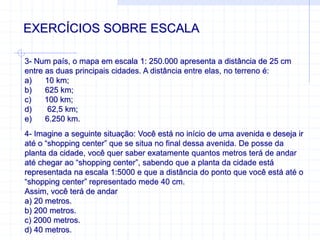 EXERCÍCIOS SOBRE ESCALA
3- Num país, o mapa em escala 1: 250.000 apresenta a distância de 25 cm
entre as duas principais cidades. A distância entre elas, no terreno é:
a) 10 km;
b) 625 km;
c) 100 km;
d) 62,5 km;
e) 6.250 km.
4- Imagine a seguinte situação: Você está no início de uma avenida e deseja ir
até o “shopping center” que se situa no final dessa avenida. De posse da
planta da cidade, você quer saber exatamente quantos metros terá de andar
até chegar ao “shopping center”, sabendo que a planta da cidade está
representada na escala 1:5000 e que a distância do ponto que você está até o
“shopping center” representado mede 40 cm.
Assim, você terá de andar
a) 20 metros.
b) 200 metros.
c) 2000 metros.
d) 40 metros.
 