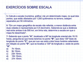 EXERCÍCIOS SOBRE ESCALA
5- Calcule a escala (numérica, gráfica ) de um determinado mapa, no qual dois
pontos, que estão afastados por 1.200 quilômetros no terreno, estejam
separados por 50 milímetros.
6- "Em um mapa geográfico de escala não referida, a menor distância entre
duas cidades é representada por 0,5 decímetro. Sabendo-se que a distância
real entre ambas é de 500 km, em linha reta, determine a escala em que o
mapa foi desenhado".
7- Sabendo que o ponto "A", localizado a 90º de longitude oriental são 19:15
horas, pergunta-se que horas teremos no ponto "B", que dista 135º leste de
longitude do ponto "C", que por sua vez está a dois fusos horários adiantados
em relação ao ponto "D", que se localiza a 135º de longitude a oeste do ponto
"A".
a) 7h 15min.
b) 9h 15min.
c) 23h 15min.
d) 10h 15min.
e) 21h 15min.
 