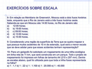 EXERCÍCIOS SOBRE ESCALA
8- Em relação ao Meridiano de Greenwich, Moscou está a dois fusos horários
leste, enquanto que o Rio de Janeiro está a três fusos horários oeste.
Sabendo-se que em Moscou são 14:00 horas, no Rio de Janeiro são:
a) 12:00 horas;
b) b) 19:00 horas;
c) c) 09:00 horas;
d) d) 13:00 horas;
e) e) 15:00 horas.
9- Considerando uma região da superfície da Terra que se queira mapear e
que possua muitos acidentes de 10 m de extensão, qual será a menor escala
que se deve adotar para que esses acidentes tenham representação?
10- Para um geógrafo foi solicitado um mapeamento de uma trilha ecológica
em linha reta de 11 km, que será construída em um parque. Todo o projeto de
mapeamento foi impresso em folhas de tamanho A4 (210 x 297 mm). Dentre
as escalas abaixo, qual foi utilizada para que toda a trilha fosse representada
na folha?
a) 1 : 1,1 b) 1 : 22 c) 1 : 1.100 d) 1 : 20.000 e) 1 : 40.000
 
