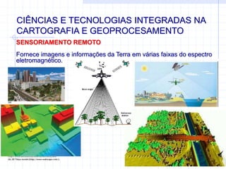 CIÊNCIAS E TECNOLOGIAS INTEGRADAS NA
CARTOGRAFIA E GEOPROCESAMENTO
SENSORIAMENTO REMOTO
Fornece imagens e informações da Terra em várias faixas do espectro
eletromagnético.
 