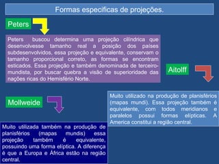 Formas especificas de projeções.

  Peters

  Peters    buscou determina uma projeção cilíndrica que
  desenvolvesse tamanho real a posição dos países
  subdesenvolvidos, essa projeção e equivalente, conservam o
  tamanho proporcional correto, as formas se encontram
  esticados. Essa projeção e também denominada de terceiro-
  mundista, por buscar quebra a visão de superioridade das         Aitolff
  nações ricas do Hemisfério Norte.


                                            Muito utilizado na produção de planisférios
  Mollweide                                 (mapas mundi). Essa projeção também é
                                            equivalente, com todos meridianos e
                                            paralelos possui formas elípticas. A
                                            America constitui a região central.
Muito utilizada também na produção de
planisférios   (mapas   mundis)      essa
projeção     também    é     equivalente,
possuindo uma forma elíptica. A diferença
é que a Europa e África estão na região
central.
 