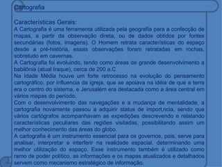 Cartografia

Características Gerais:
A Cartografia é uma ferramenta utilizada pela geografia para a confecção de
mapas, a partir da observação direta, ou de dados obtidos por fontes
secundárias (fotos, imagens). O Homem retrata características do espaço
desde a pré-história, essas observações foram retratadas em rochas,
sobretudo em cavernas.
A Cartografia foi evoluindo, tendo como áreas de grande desenvolvimento a
babilônia (atual Iraque), cerca de 200 a.C
Na Idade Média houve um forte retrocesso na evolução do pensamento
cartográfico, por influencia da igreja, que se apoiava na idéia de que a terra
era o centro do sistema, e Jerusalém era destacada como a área central em
vários mapas do período.
Com o desenvolvimento das navegações e a mudança de mentalidade, a
cartografia novamente passou a adquirir status de importância, sendo que
vários cartógrafos acompanhavam as expedições descrevendo e relatando
características peculiares das regiões visitadas, possibilitando assim um
melhor conhecimento das áreas do globo.
A cartografia é um instrumento essencial para os governos, pois, serve para
analisar, interpretar e interferir na realidade espacial, determinando uma
melhor utilização do espaço. Esse instrumento também é utilizado como
ramo de poder político, as informações e os mapas atualizados e detalhados
servem como mecanismo estratégico de informação.
 