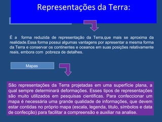 Representações da Terra:
         Globo terrestre



É a forma reduzida de representação da Terra,que mais se aproxima da
realidade.Essa forma possui algumas vantagens por apresentar a mesma forma
da Terra e conservar os continentes e oceanos em suas posições relativamente
reais, embora com pobreza de detalhes.


        Mapas



São representações da Terra projetadas em uma superfície plana, a
qual sempre determinará deformações. Esses tipos de representações
são muito utilizados em pesquisas cientificas. Para confeccionar um
mapa é necessária uma grande qualidade de informações, que devem
estar contidas no próprio mapa (escala, legenda, titulo, símbolos e data
de confecção) para facilitar a compreensão e auxiliar na analise.
 