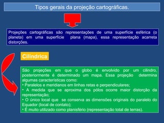 Tipos gerais da projeção cartográficas.



Projeções cartográficas são representações de uma superfície esférica (o
planeta) em uma superfície     plana (mapa), essa representação acarreta
distorções.


      Cilíndrica

      São projeções em que o globo é envolvido por um cilindro,
      posteriormente é determinado um mapa. Essa projeção determina
      algumas características como:
      • Paralelos e meridianos em linhas retas e perpendiculares;
      • A medida que se aproxima dos pólos ocorre maior distorção da
      representação;
      • O único local que se conserva as dimensões originais do paralelo do
      Equador (local de contato);
      • É muito utilizado como planisfério (representação total de terras).
 