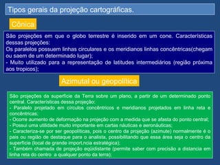 Tipos gerais da projeção cartográficas.

  Cônica
São projeções em que o globo terrestre é inserido em um cone. Características
dessas projeções:
Os paralelos possuem linhas circulares e os meridianos linhas concêntricas(chegam
ou saem de um determinado lugar);
- Muito utilizado para a representação de latitudes intermediários (região próxima
aos tropicos);

                        Azimutal ou geopolítica
 São projeções da superfície da Terra sobre um plano, a partir de um determinado ponto
 central. Características dessa projeção:
 - Paralelo projetado em círculos concêntricos e meridianos projetados em linha reta e
 concêntricas;
 - Ocorre aumento de deformação na projeção com a medida que se afasta do ponto central;
 - Possui uma utilidade muito importante em cartas náuticas e aeronáuticas;
 - Caracteriza-se por ser geopolíticas, pois o centro da projeção (azimute) normalmente é o
 pais ou região de destaque para o analista, possibilitando que essa área seja o centro da
 superfície (local de grande importância estratégica);
 - Também chamada de projeção eqüidistante (permite saber com precisão a distancia em
 linha reta do centro a qualquer ponto da terra);
 