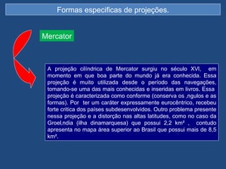 Formas especificas de projeções.


Mercator



 A projeção cilíndrica de Mercator surgiu no século XVl, em
 momento em que boa parte do mundo já era conhecida. Essa
 projeção é muito utilizada desde o período das navegações,
 tomando-se uma das mais conhecidas e inseridas em livros. Essa
 projeção é caracterizada como conforme (conserva os ângulos e as
 formas). Por ter um caráter expressamente eurocêntrico, recebeu
 forte critica dos países subdesenvolvidos. Outro problema presente
 nessa projeção e a distorção nas altas latitudes, como no caso da
 Groelândia (ilha dinamarquesa) que possui 2,2 km² , contudo
 apresenta no mapa área superior ao Brasil que possui mais de 8,5
 km².
 