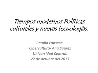 Tiempos modernos Políticas
culturales y nuevas tecnologías.
Camila Fonseca.
Cibercultura- Ana Suarez
Universidad Central.
27 de octubre del 2013
 