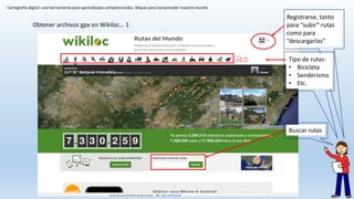 Cartografía digital: una herramienta para aprendizajes competenciales. Mapas para comprender nuestro mundo
Obtener archivos gpx en Wikiloc… 1
Registrarse, tanto
para “subir” rutas
como para
“descargarlas”
Buscar rutas
Tipo de rutas:
• Bicicleta
• Senderismo
• Etc.
 