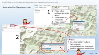 Cartografía digital: una herramienta para aprendizajes competenciales. Mapas para comprender nuestro mundo
Editar el archivo GPX para mejorarlo
1. Pulsar sobre
cualquier punto de
la ruta
2. Aparece ventana
emergente
3. Pulsar “editar”
Cambios:
1. Se activa “editar” en barra
herramientas
2. Cambia la ventana emergente:
permite introducir información
1
2
Sigue… 
 